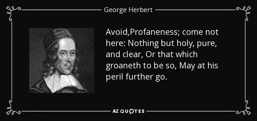 Avoid,Profaneness; come not here: Nothing but holy, pure, and clear, Or that which groaneth to be so, May at his peril further go. - George Herbert