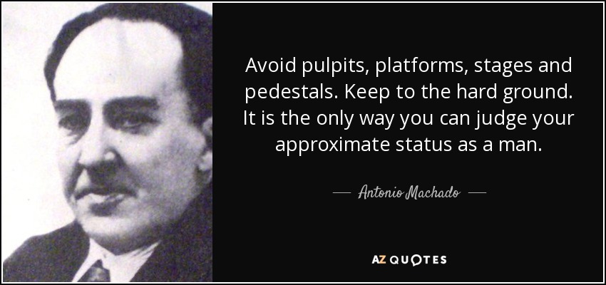 Avoid pulpits, platforms, stages and pedestals. Keep to the hard ground. It is the only way you can judge your approximate status as a man. - Antonio Machado