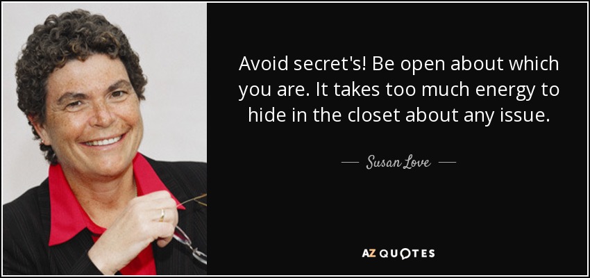 Avoid secret's! Be open about which you are. It takes too much energy to hide in the closet about any issue. - Susan Love