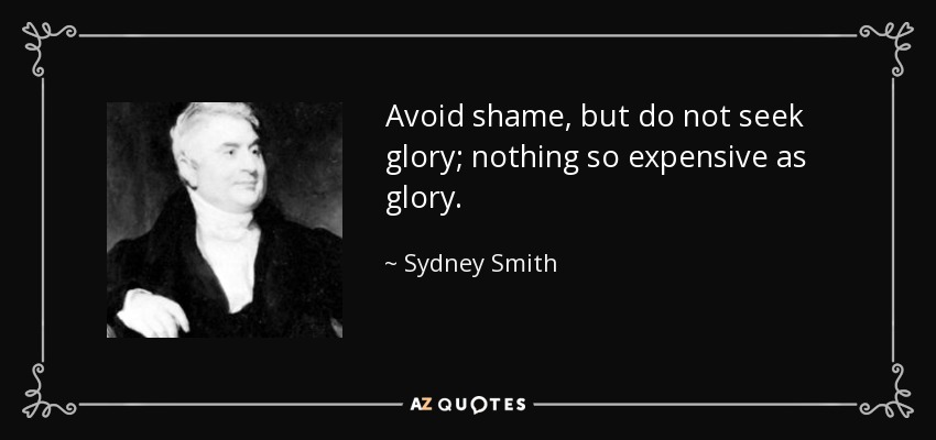 Avoid shame, but do not seek glory; nothing so expensive as glory. - Sydney Smith