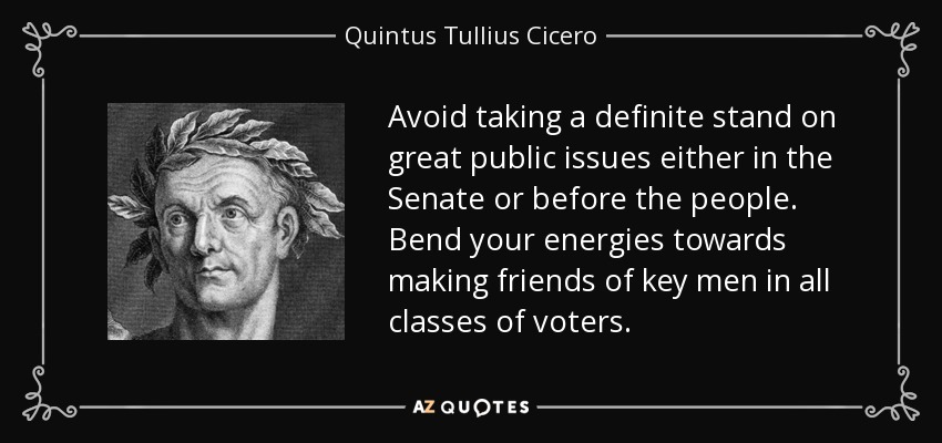 Avoid taking a definite stand on great public issues either in the Senate or before the people. Bend your energies towards making friends of key men in all classes of voters. - Quintus Tullius Cicero