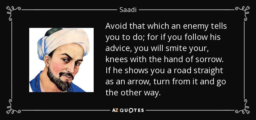 Avoid that which an enemy tells you to do; for if you follow his advice, you will smite your, knees with the hand of sorrow. If he shows you a road straight as an arrow, turn from it and go the other way. - Saadi