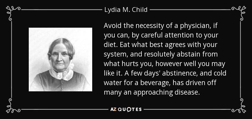Avoid the necessity of a physician, if you can, by careful attention to your diet. Eat what best agrees with your system, and resolutely abstain from what hurts you, however well you may like it. A few days' abstinence, and cold water for a beverage, has driven off many an approaching disease. - Lydia M. Child