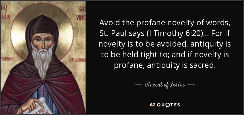 Avoid the profane novelty of words, St. Paul says (I Timothy 6:20) ... For if novelty is to be avoided, antiquity is to be held tight to; and if novelty is profane, antiquity is sacred. - Vincent of Lerins
