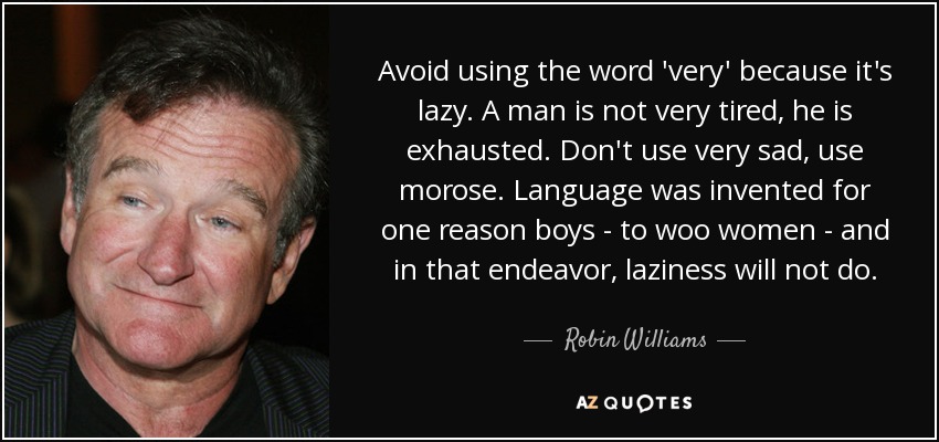 Avoid using the word 'very' because it's lazy. A man is not very tired, he is exhausted. Don't use very sad, use morose. Language was invented for one reason boys - to woo women - and in that endeavor, laziness will not do. - Robin Williams