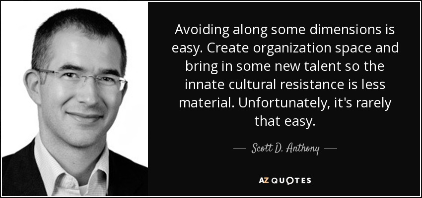 Avoiding along some dimensions is easy. Create organization space and bring in some new talent so the innate cultural resistance is less material. Unfortunately, it's rarely that easy. - Scott D. Anthony