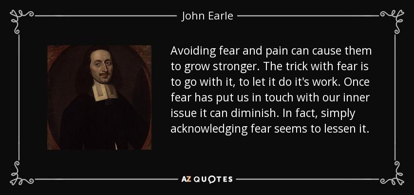 Avoiding fear and pain can cause them to grow stronger. The trick with fear is to go with it, to let it do it's work. Once fear has put us in touch with our inner issue it can diminish. In fact, simply acknowledging fear seems to lessen it. - John Earle