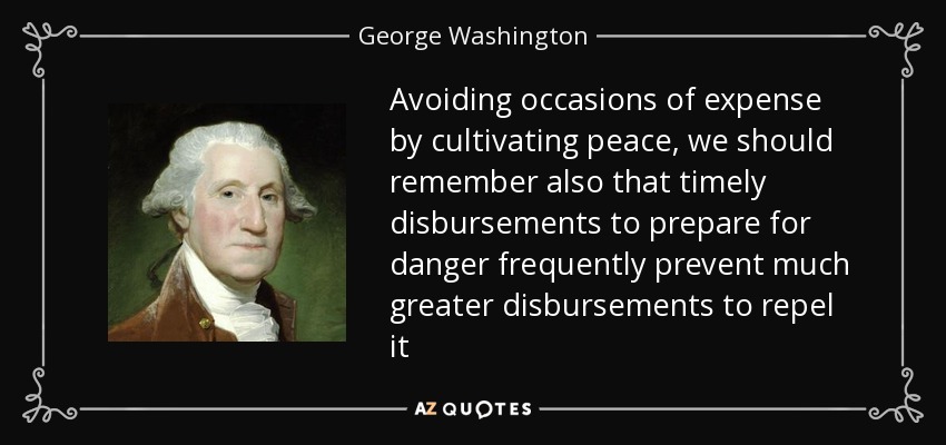 Avoiding occasions of expense by cultivating peace, we should remember also that timely disbursements to prepare for danger frequently prevent much greater disbursements to repel it - George Washington