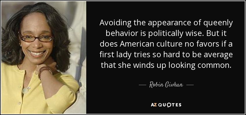 Avoiding the appearance of queenly behavior is politically wise. But it does American culture no favors if a first lady tries so hard to be average that she winds up looking common. - Robin Givhan