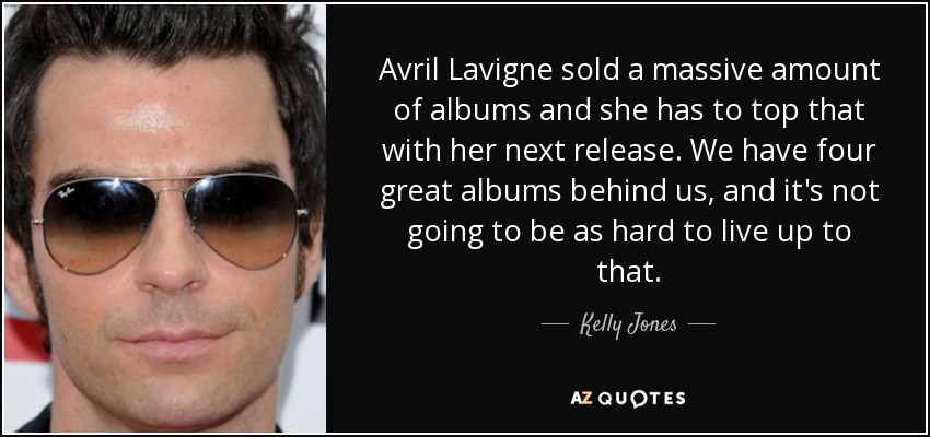 Avril Lavigne sold a massive amount of albums and she has to top that with her next release. We have four great albums behind us, and it's not going to be as hard to live up to that. - Kelly Jones