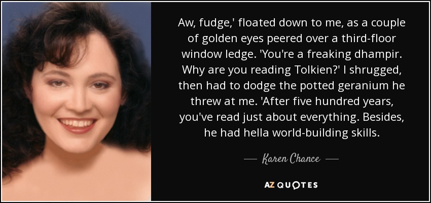 Aw, fudge,' floated down to me, as a couple of golden eyes peered over a third-floor window ledge. 'You're a freaking dhampir. Why are you reading Tolkien?' I shrugged, then had to dodge the potted geranium he threw at me. 'After five hundred years, you've read just about everything. Besides, he had hella world-building skills. - Karen Chance