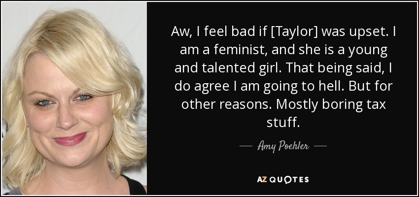 Aw, I feel bad if [Taylor] was upset. I am a feminist, and she is a young and talented girl. That being said, I do agree I am going to hell. But for other reasons. Mostly boring tax stuff. - Amy Poehler