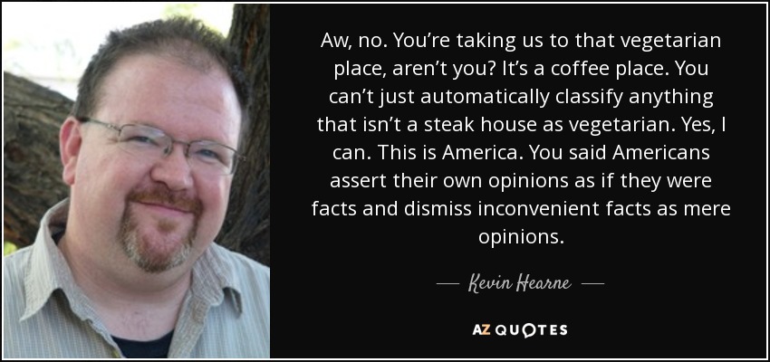 Aw, no. You’re taking us to that vegetarian place, aren’t you? It’s a coffee place. You can’t just automatically classify anything that isn’t a steak house as vegetarian. Yes, I can. This is America. You said Americans assert their own opinions as if they were facts and dismiss inconvenient facts as mere opinions. - Kevin Hearne