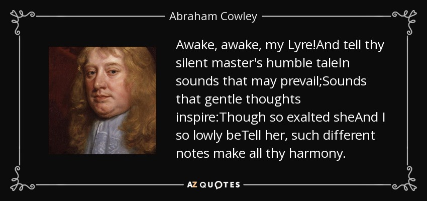 Awake, awake, my Lyre!And tell thy silent master's humble taleIn sounds that may prevail;Sounds that gentle thoughts inspire:Though so exalted sheAnd I so lowly beTell her, such different notes make all thy harmony. - Abraham Cowley