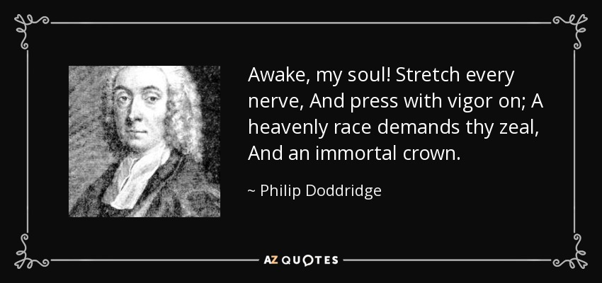 Awake, my soul! Stretch every nerve, And press with vigor on; A heavenly race demands thy zeal, And an immortal crown. - Philip Doddridge
