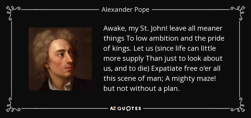 Awake, my St. John! leave all meaner things To low ambition and the pride of kings. Let us (since life can little more supply Than just to look about us, and to die) Expatiate free o'er all this scene of man; A mighty maze! but not without a plan. - Alexander Pope