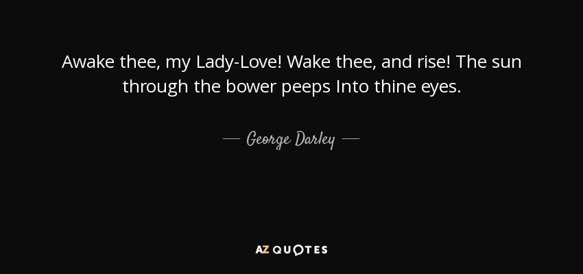 Awake thee, my Lady-Love! Wake thee, and rise! The sun through the bower peeps Into thine eyes. - George Darley