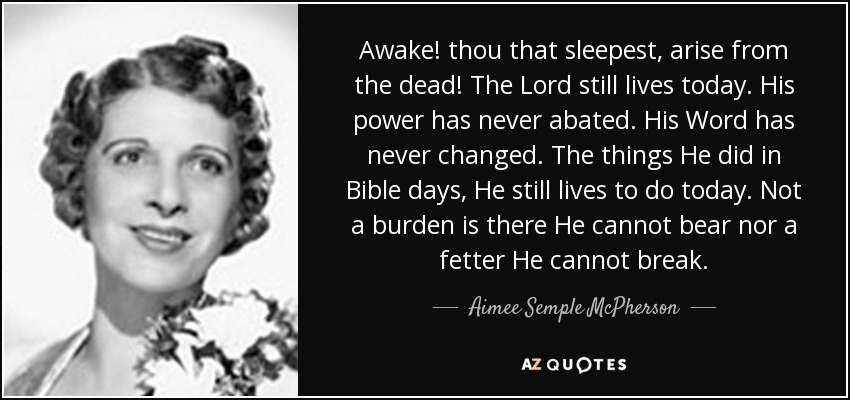 Awake! thou that sleepest, arise from the dead! The Lord still lives today. His power has never abated. His Word has never changed. The things He did in Bible days, He still lives to do today. Not a burden is there He cannot bear nor a fetter He cannot break. - Aimee Semple McPherson