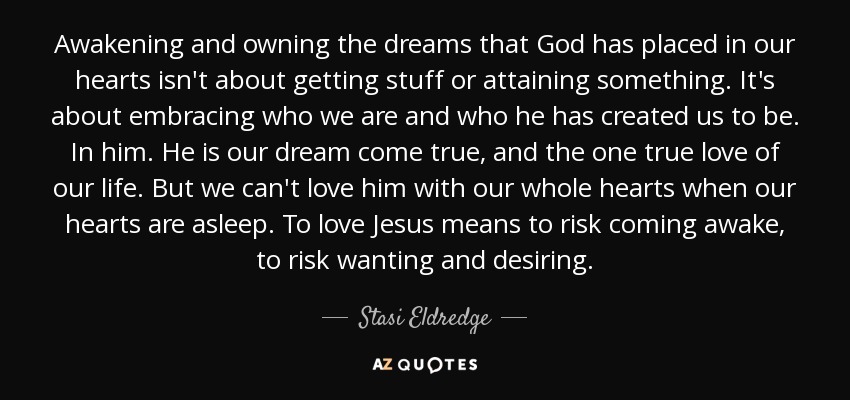 Awakening and owning the dreams that God has placed in our hearts isn't about getting stuff or attaining something. It's about embracing who we are and who he has created us to be. In him. He is our dream come true, and the one true love of our life. But we can't love him with our whole hearts when our hearts are asleep. To love Jesus means to risk coming awake, to risk wanting and desiring. - Stasi Eldredge