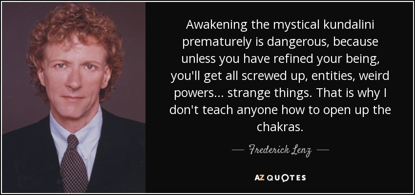Awakening the mystical kundalini prematurely is dangerous, because unless you have refined your being, you'll get all screwed up, entities, weird powers ... strange things. That is why I don't teach anyone how to open up the chakras. - Frederick Lenz