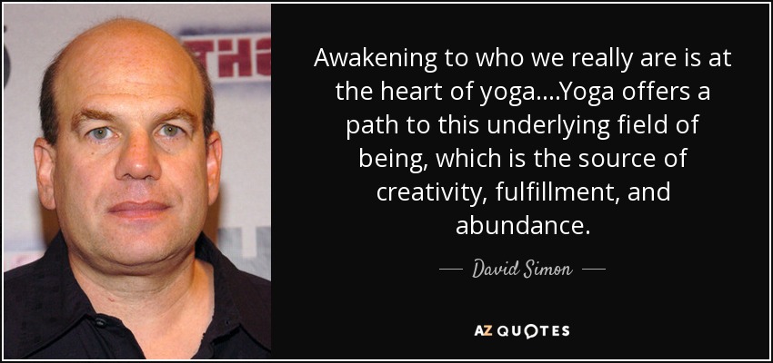 Awakening to who we really are is at the heart of yoga. . . .Yoga offers a path to this underlying field of being, which is the source of creativity, fulfillment, and abundance. - David Simon