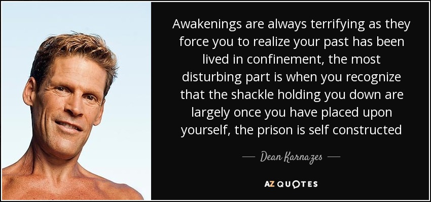 Awakenings are always terrifying as they force you to realize your past has been lived in confinement, the most disturbing part is when you recognize that the shackle holding you down are largely once you have placed upon yourself, the prison is self constructed - Dean Karnazes