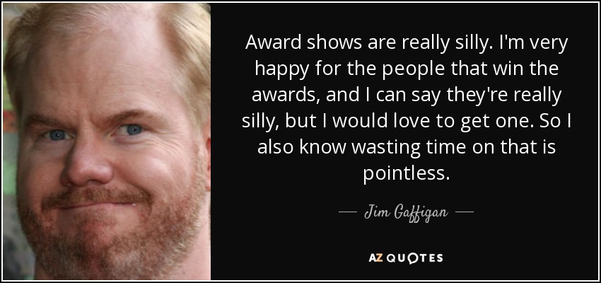 Award shows are really silly. I'm very happy for the people that win the awards, and I can say they're really silly, but I would love to get one. So I also know wasting time on that is pointless. - Jim Gaffigan