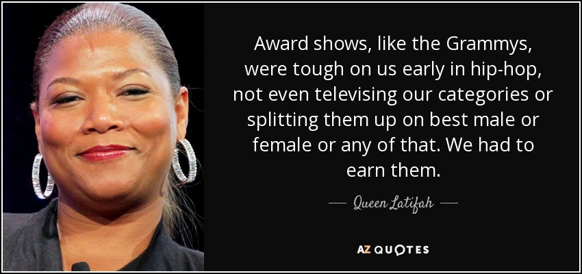 Award shows, like the Grammys, were tough on us early in hip-hop, not even televising our categories or splitting them up on best male or female or any of that. We had to earn them. - Queen Latifah