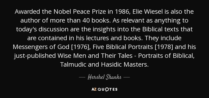 Awarded the Nobel Peace Prize in 1986, Elie Wiesel is also the author of more than 40 books. As relevant as anything to today's discussion are the insights into the Biblical texts that are contained in his lectures and books. They include Messengers of God [1976], Five Biblical Portraits [1978] and his just-published Wise Men and Their Tales - Portraits of Biblical, Talmudic and Hasidic Masters. - Hershel Shanks