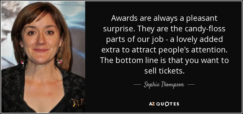 Awards are always a pleasant surprise. They are the candy-floss parts of our job - a lovely added extra to attract people's attention. The bottom line is that you want to sell tickets. - Sophie Thompson