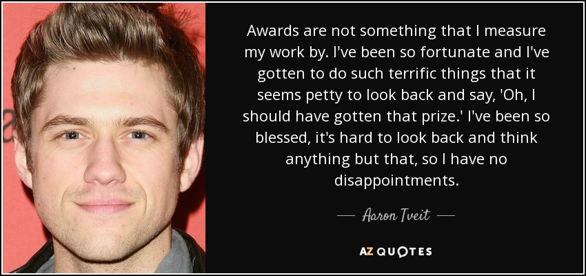 Awards are not something that I measure my work by. I've been so fortunate and I've gotten to do such terrific things that it seems petty to look back and say, 'Oh, I should have gotten that prize.' I've been so blessed, it's hard to look back and think anything but that, so I have no disappointments. - Aaron Tveit