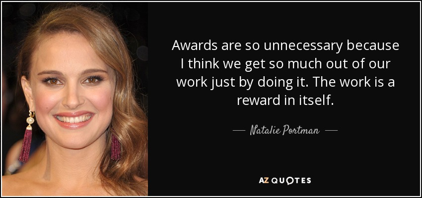 Awards are so unnecessary because I think we get so much out of our work just by doing it. The work is a reward in itself. - Natalie Portman