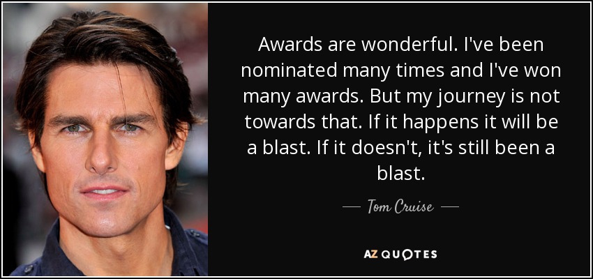 Awards are wonderful. I've been nominated many times and I've won many awards. But my journey is not towards that. If it happens it will be a blast. If it doesn't, it's still been a blast. - Tom Cruise