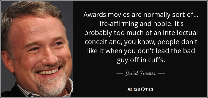 Awards movies are normally sort of... life-affirming and noble. It's probably too much of an intellectual conceit and, you know, people don't like it when you don't lead the bad guy off in cuffs. - David Fincher