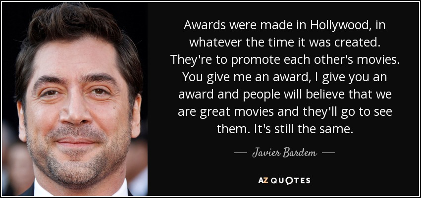 Awards were made in Hollywood, in whatever the time it was created. They're to promote each other's movies. You give me an award, I give you an award and people will believe that we are great movies and they'll go to see them. It's still the same. - Javier Bardem