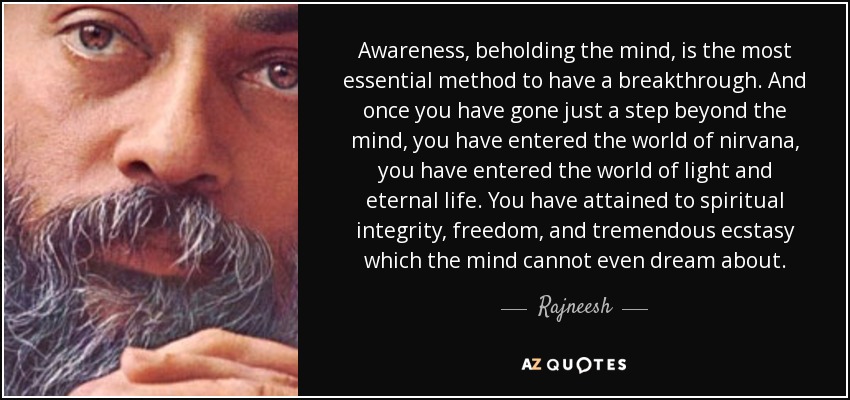 Awareness, beholding the mind, is the most essential method to have a breakthrough. And once you have gone just a step beyond the mind, you have entered the world of nirvana, you have entered the world of light and eternal life. You have attained to spiritual integrity, freedom, and tremendous ecstasy which the mind cannot even dream about. - Rajneesh