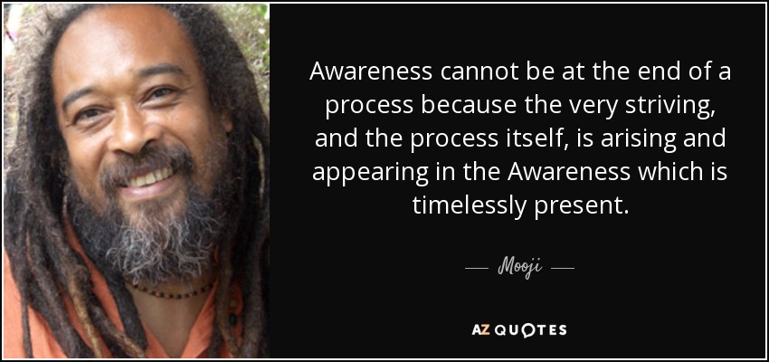 Awareness cannot be at the end of a process because the very striving, and the process itself, is arising and appearing in the Awareness which is timelessly present. - Mooji