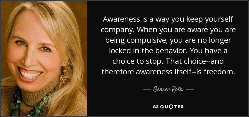 Awareness is a way you keep yourself company. When you are aware you are being compulsive, you are no longer locked in the behavior. You have a choice to stop. That choice--and therefore awareness itself--is freedom. - Geneen Roth