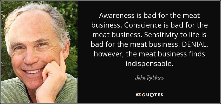 Awareness is bad for the meat business. Conscience is bad for the meat business. Sensitivity to life is bad for the meat business. DENIAL, however, the meat business finds indispensable. - John Robbins