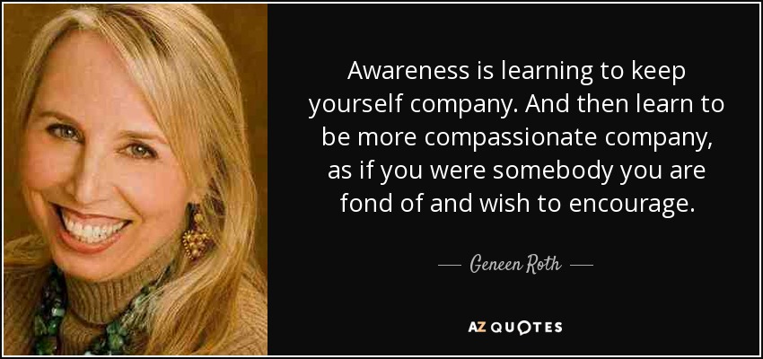 Awareness is learning to keep yourself company. And then learn to be more compassionate company, as if you were somebody you are fond of and wish to encourage. - Geneen Roth