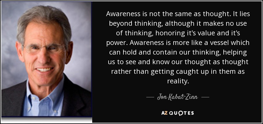 Awareness is not the same as thought. It lies beyond thinking, although it makes no use of thinking, honoring it's value and it's power. Awareness is more like a vessel which can hold and contain our thinking, helping us to see and know our thought as thought rather than getting caught up in them as reality. - Jon Kabat-Zinn
