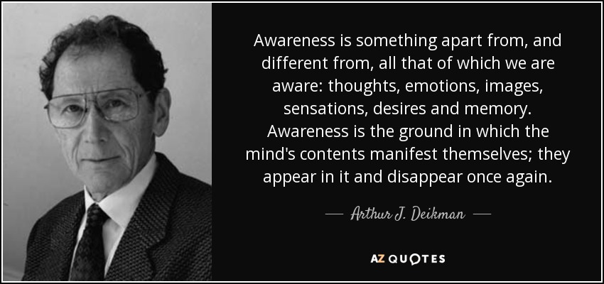 Awareness is something apart from, and different from, all that of which we are aware: thoughts, emotions, images, sensations, desires and memory. Awareness is the ground in which the mind's contents manifest themselves; they appear in it and disappear once again. - Arthur J. Deikman