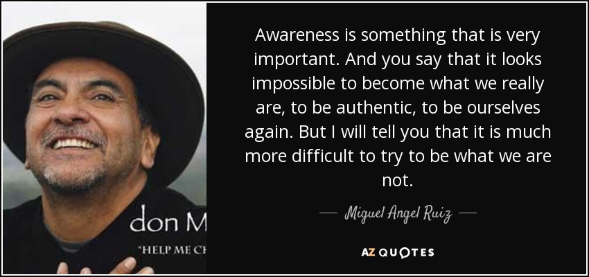 Awareness is something that is very important. And you say that it looks impossible to become what we really are, to be authentic, to be ourselves again. But I will tell you that it is much more difficult to try to be what we are not. - Miguel Angel Ruiz