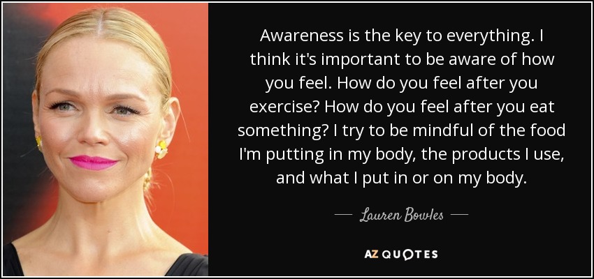 Awareness is the key to everything. I think it's important to be aware of how you feel. How do you feel after you exercise? How do you feel after you eat something? I try to be mindful of the food I'm putting in my body, the products I use, and what I put in or on my body. - Lauren Bowles