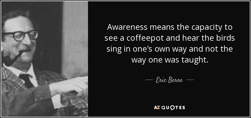 Awareness means the capacity to see a coffeepot and hear the birds sing in one's own way and not the way one was taught. - Eric Berne