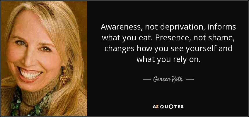Awareness, not deprivation, informs what you eat. Presence, not shame, changes how you see yourself and what you rely on. - Geneen Roth