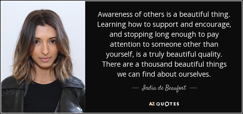 Awareness of others is a beautiful thing. Learning how to support and encourage, and stopping long enough to pay attention to someone other than yourself, is a truly beautiful quality. There are a thousand beautiful things we can find about ourselves. - India de Beaufort