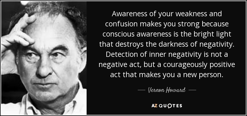 Awareness of your weakness and confusion makes you strong because conscious awareness is the bright light that destroys the darkness of negativity. Detection of inner negativity is not a negative act, but a courageously positive act that makes you a new person. - Vernon Howard