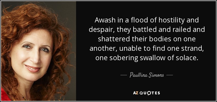 Awash in a flood of hostility and despair, they battled and railed and shattered their bodies on one another, unable to find one strand, one sobering swallow of solace. - Paullina Simons