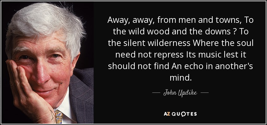 Away, away, from men and towns, To the wild wood and the downs  To the silent wilderness Where the soul need not repress Its music lest it should not find An echo in another's mind. - John Updike